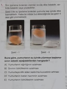 1. Sivi içerisine birakilan claimler sivida dibe batabile, co-
kida kalabilir veya yüzebilirler.
Sekil-I'de su içerisine birakilan yumurta kap içinde cibo
batmaktadır. Kaba bir miktar tuz oklondi indo lao pokll-
deki gibi yüzmektedir.
Şekil - 1
Sokil - 11
Buna göre, yumurtanın su içinde yüzmeye başlama-
sinin sebebi aşağıdakilerden hangisidir?
A) Yumurtanın ağırlığının azalması
B) Sivinin Özkütlesinin azalması
C) Yumurtaya etki eden kaldırma kuvvetinin artması
D) Yumurtanın batan hacminin azalması
E) Yumurtanın Özkütlesinin azalması
B
L
G