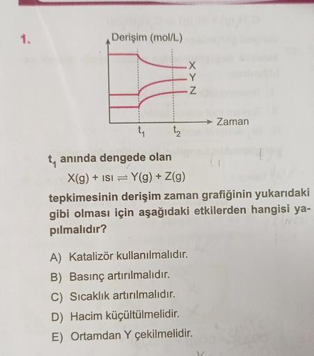 1.
Derişim (mol/L)
XXN
x
Y
Z
→ Zaman
ty
t₂
ty anında dengede olan
X(g) + ISI = Y(g) + Z(g)
tepkimesinin derişim zaman grafiğinin yukarıdaki
gibi olması için aşağıdaki etkilerden hangisi ya-
pılmalıdır?
A) Katalizör kullanılmalıdır.
B) Basınç artırılmalıdır