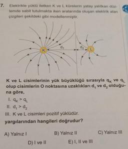 7.
Elektrikle yüklü iletken K ve L kürelerin yatay yalıtkan düz-
lemde sabit tutulmakta iken aralarında oluşan elektrik alan
çizgileri şekildeki gibi modellenmiştir.
d1
d2
K ve L cisimlerinin yük büyüklüğü sırasıyla qk ve qu
olup cisimlerin O noktasına uzaklıkları d, ved, olduğu-
na göre,
1. ak²qL
II. d, > d2
III. K ve L cisimleri pozitif yüklüdür.
yargılarından hangileri doğrudur?
A) Yalnız!
B) Yalnız II
C) Yalnız III
D) I ve II
E) I, II ve III