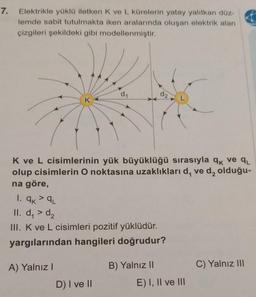 7.
Elektrikle yüklü iletken K ve L kürelerin yatay yalıtkan düz-
lemde sabit tutulmakta iken aralarında oluşan elektrik alan
çizgileri şekildeki gibi modellenmiştir.
d1
d2
K ve L cisimlerinin yük büyüklüğü sırasıyla qk ve qu
olup cisimlerin O noktasına uzaklıkları d, ved, olduğu-
na göre,
1. ak²qL
II. d, > d2
III. K ve L cisimleri pozitif yüklüdür.
yargılarından hangileri doğrudur?
A) Yalnız!
B) Yalnız II
C) Yalnız III
D) I ve II
E) I, II ve III
