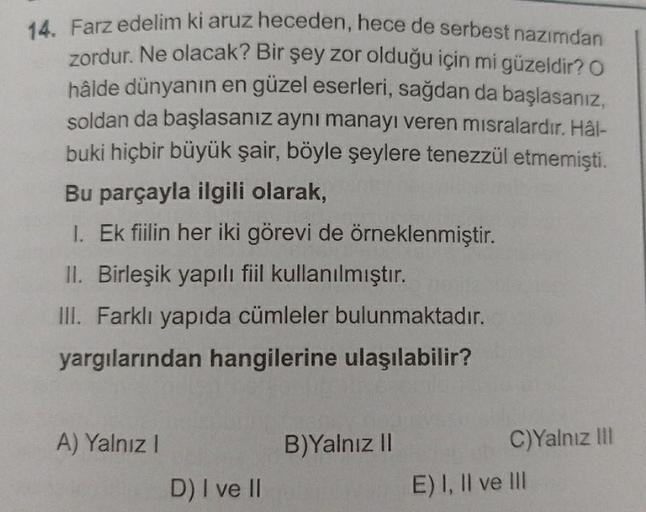 14. Farz edelim ki aruz heceden, hece de serbest nazımdan
zordur. Ne olacak? Bir şey zor olduğu için mi güzeldir? O
hâlde dünyanın en güzel eserleri, sağdan da başlasanız,
soldan da başlasanız aynı manayı veren misralardır. Hal-
buki hiçbir büyük şair, böy