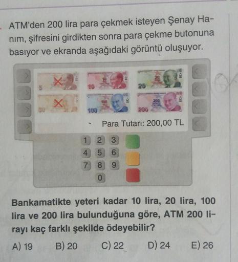 ATM'den 200 lira para çekmek isteyen Şenay Ha-
nim, şifresini girdikten sonra para çekme butonuna
basıyor ve ekranda aşağıdaki görüntü oluşuyor.
26
100
200
400
200
Para Tutari: 200,00 TL
1 2 3
4
5
6
7 8
9
0
Bankamatikte yeteri kadar 10 lira, 20 lira, 100
l