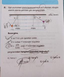 8. Eşit uzunluktaki iplerle tavana asılmış X ve Y cisimleri
, düzgün
elektrik alanda şekildeki gibi dengelenmiştir
.
yatay (tavan)
2e
ip
yet
het
düşey
düşey
E
-44
Buna göre,
X ve Y'nin yük işaretleri zıddır.
X'in kütlesi Y'ninkinden büyüktür.
yük
III) X'in oranı Y'ninkinden küçüktür.
kütle
yargılarından hangiler kesinlikle doğrudur?
A) Yalnız!
B) Yalnız
C) Yalnız III
Byl ve U
E) II Xe III
Sym