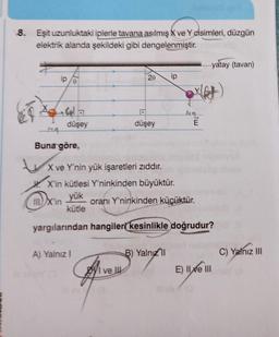 8. Eşit uzunluktaki iplerle tavana asılmış X ve Y cisimleri
, düzgün
elektrik alanda şekildeki gibi dengelenmiştir
.
yatay (tavan)
2e
ip
yet
het
düşey
düşey
E
-44
Buna göre,
X ve Y'nin yük işaretleri zıddır.
X'in kütlesi Y'ninkinden büyüktür.
yük
III) X'in oranı Y'ninkinden küçüktür.
kütle
yargılarından hangiler kesinlikle doğrudur?
A) Yalnız!
B) Yalnız
C) Yalnız III
Byl ve U
E) II Xe III
Sym
