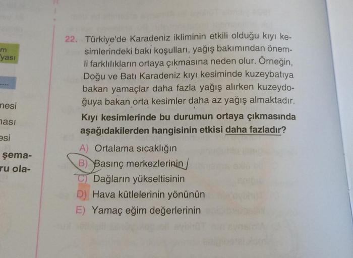 m
yası
mesi
nasi
22. Türkiye'de Karadeniz ikliminin etkili olduğu kiyi ke-
simlerindeki baki koşulları, yağış bakımından önem-
li farklılıkların ortaya çıkmasına neden olur. Örneğin,
Doğu ve Batı Karadeniz kıyı kesiminde kuzeybatıya
bakan yamaçlar daha fazla yağış alırken kuzeydo-
ğuya bakan orta kesimler daha az yağış almaktadır.
Kıyı kesimlerinde bu durumun ortaya çıkmasında
aşağıdakilerden hangisinin etkisi daha fazladır?
A) Ortalama sıcaklığın
B) Basınç merkezlerinin
Dağların yükseltisinin
Hava kütlelerinin yönünün
E) Yamaç eğim değerlerinin
esi
şema-
ru ola-
