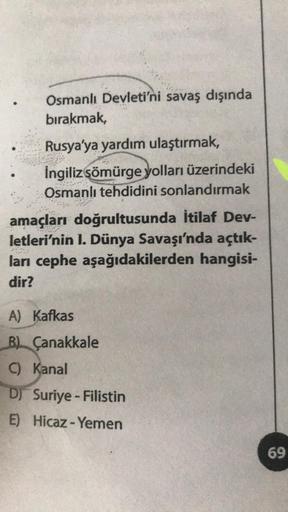 Osmanlı Devleti'ni savaş dışında
bırakmak,
Rusya'ya yardım ulaştırmak,
İngiliz sömürge yolları üzerindeki
Osmanlı tehdidini sonlandırmak
amaçları doğrultusunda İtilaf Dev-
letleri'nin I. Dünya Savaşı'nda açtık-
ları cephe aşağıdakilerden hangisi-
dir?
A) K