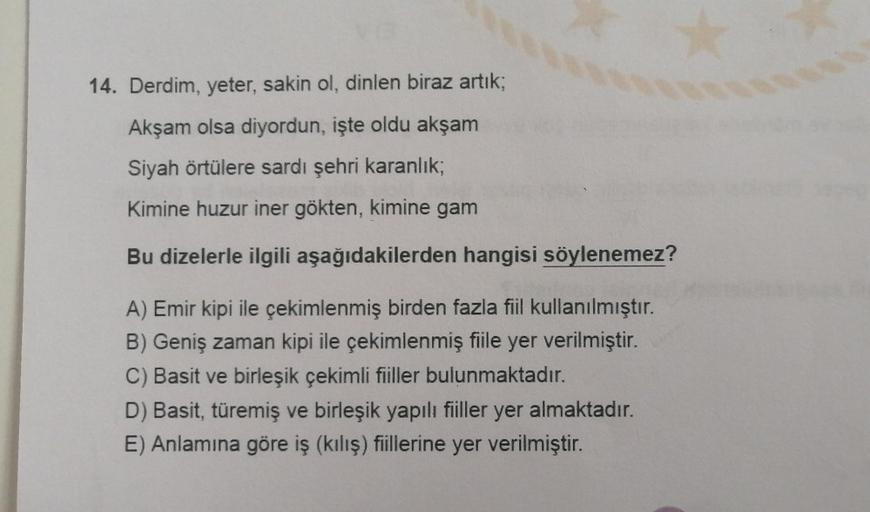 14. Derdim, yeter, sakin ol, dinlen biraz artık;
Akşam olsa diyordun, işte oldu akşam
Siyah örtülere sardı şehri karanlık,
Kimine huzur iner gökten, kimine gam
Bu dizelerle ilgili aşağıdakilerden hangisi söylenemez?
A) Emir kipi ile çekimlenmiş birden fazl