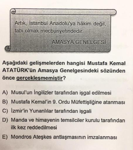 Artık, İstanbul Anadolu'ya hâkim değil,
tabi olmak mecburiyetindedir.
AMASYA GENELGESİ
Aşağıdaki gelişmelerden hangisi Mustafa Kemal
ATATÜRK'ün Amasya Genelgesindeki sözünden
önce gerçekleşmemiştir?
A) Musul'un İngilizler tarafından işgal edilmesi
B) Musta