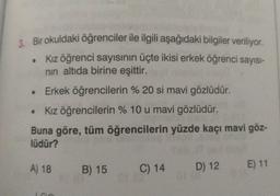 3. Bir okuldaki öğrenciler ile ilgili aşağıdaki bilgiler veriliyor.
Kız öğrenci sayısının üçte ikisi erkek öğrenci sayısı-
nin altıda birine eşittir.
Erkek öğrencilerin % 20 si mavi gözlüdür.
• Kız öğrencilerin % 10 u mavi gözlüdür.
Buna göre, tüm öğrencilerin yüzde kaçı mavi göz-
lüdür?
A) 18
B) 15
E) 11
C) 14 D) 12
