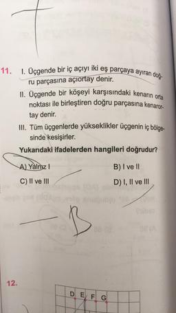11
.
1. Üçgende bir iç açıyı iki eş parçaya ayıran doğ-
ru parçasına açıortay denir.
II. Üçgende bir köşeyi karşısındaki kenarın orta
noktası ile birleştiren doğru parçasına kenaror-
tay denir.
III. Tüm üçgenlerde yükseklikler üçgenin iç bölge-
sinde
kesişirler.
Yukarıdaki ifadelerden hangileri doğrudur?
A) Yalnız !
B) I ve II
C) II ve III
D) I, II ve III
B
12.
D EJ F G