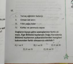 17.
1.
Yamaç eğiminin fazlalığı
plu plato
II.
Orman üst sınırı
III. Yıllık yağış tutarı
IV. Körfez ve yarımada sayısı
er aşa
r?
Dağların kıyıya göre uzanışlarının farklı ol-
ması, Ege Bölümü kıyılarıyla Doğu Karadeniz
Bölümü kıyılarının yukarıdakilerden hangileri
bakımından farklı olmasında etkilidir?
B) I ve III
A) I ve II
D) II ve IV
C) II ve III
E) III ve IV
