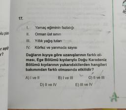 17.
1.
Yamaç eğiminin fazlalığı
plu plato
II.
Orman üst sınırı
III. Yıllık yağış tutarı
IV. Körfez ve yarımada sayısı
er aşa
r?
Dağların kıyıya göre uzanışlarının farklı ol-
ması, Ege Bölümü kıyılarıyla Doğu Karadeniz
Bölümü kıyılarının yukarıdakilerden hangileri
bakımından farklı olmasında etkilidir?
B) I ve III
A) I ve II
D) II ve IV
C) II ve III
E) III ve IV
