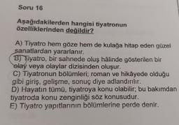 Soru 16
Aşağıdakilerden hangisi tiyatronun
özelliklerinden değildir?
A) Tiyatro hem göze hem de kulağa hitap eden güzel
sanatlardan yararlanır.
B) Tiyatro, bir sahnede oluş hâlinde gösterilen bir
olay veya olaylar dizisinden oluşur.
C) Tiyatronun bölümleri, roman ve hikâyede olduğu
gibi giriş, gelişme, sonuç diye adlandırılır.
D) Hayatın tümü, tiyatroya konu olabilir; bu bakımdan
tiyatroda konu zenginliği söz konusudur.
E) Tiyatro yapıtlarının bölümlerine perde denir.
