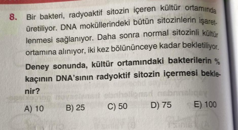 8.
Bir bakteri, radyoaktif sitozin içeren kültür ortamında
üretiliyor. DNA moküllerindeki bütün sitozinlerin işaret-
lenmesi sağlanıyor. Daha sonra normal sitozinli kültür
ortamına alınıyor, iki kez bölününceye kadar bekletiliyor.
Deney sonunda, kültür ort