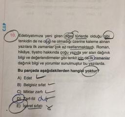 CAP
10. Edebiyatımıza yeni giren diğer türlerde olduğu gibi
tenkidin de ne olup ne olmadığı üzerine kaleme alınan
yazılara ilk zamanlar çok az rastlanmaktaydı. Roman,
hikâye, tiyatro hakkında çoğu yazıda yer alan dağınık
bilgi ve değerlendirmeler gibi tenkit icin de ilk zamanlar
dağınık bilgi ve yorumlar sunulmuştur bu yazılarda.
Bu parçada aşağıdakilerden hangisi yoktur?
A) Edat
B) Belgisiz sifat
C) Miktar zarfi
Dj Zarf-fil olub
E) İşaret sifati