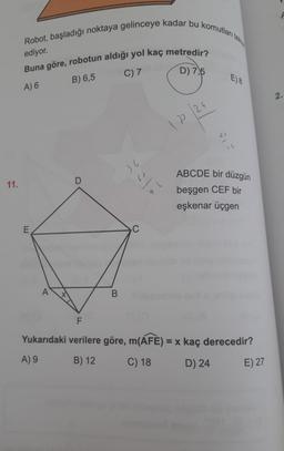 Robot, başladığı noktaya gelinceye kadar bu komutları tekta
ediyor.
Buna göre, robotun aldığı yol kaç metredir?
C) 7
D) 7,5
B) 6,5
E) 8
A) 6
2.
12/24
a
Il
36
ABCDE bir düzgün
D
11.
beşgen CEF bir
eşkenar üçgen
E
C
A
B
F
Yukarıdaki verilere göre, m(AFE) = x kaç derecedir?
A) 9
B) 12
C) 18
D) 24
E) 27