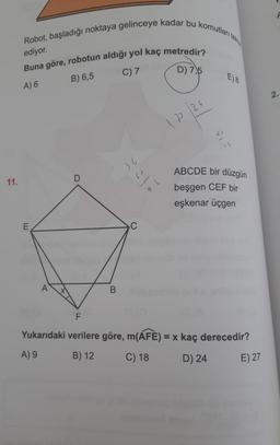 Robot, başladığı noktaya gelinceye kadar bu komutları tekta
ediyor.
Buna göre, robotun aldığı yol kaç metredir?
C) 7
D) 7,5
B) 6,5
E) 8
A) 6
2.
12/24
a
Il
36
ABCDE bir düzgün
D
11.
beşgen CEF bir
eşkenar üçgen
E
C
A
B
F
Yukarıdaki verilere göre, m(AFE) = x kaç derecedir?
A) 9
B) 12
C) 18
D) 24
E) 27
