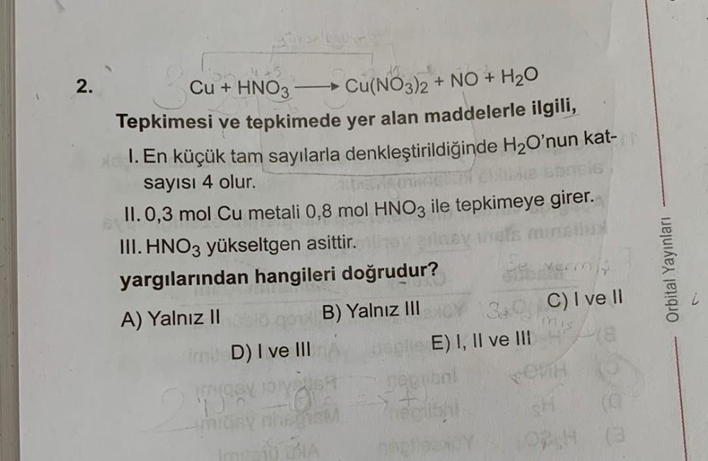 2.
Cu + HNO3
Cu(NO3)2 + NO + H20
Tepkimesi ve tepkimede yer alan maddelerle ilgili,
1. En küçük tam sayılarla denkleştirildiğinde H2O'nun kat-
sayısı 4 olur.
II. 0,3 mol Cu metali 0,8 mol HNO3 ile tepkimeye girer.
III. HNO3 yükseltgen asittir.
yargılarında