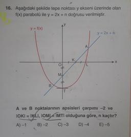 16. Aşağıdaki şekilde tepe noktası y ekseni üzerinde olan
f(x) parabolü ile y = 2x + n doğrusu verilmiştir.
y = f(x)
y = 2x +n
A
K
+
M
10
B.
A ve B noktalarının apsisleri çarpımı -2 ve
IOKI = IKLI, IOMI IMTI olduğuna göre, n kaçtır?
A) -1
B) -2
C) -3
D) -4
E) -5