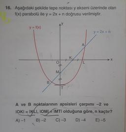 16. Aşağıdaki şekilde tepe noktası y ekseni üzerinde olan
f(x) parabolü ile y = 2x + n doğrusu verilmiştir.
y = f(x)
y = 2x +n
A
K
+
M
10
B.
A ve B noktalarının apsisleri çarpımı -2 ve
IOKI = IKLI, IOMI IMTI olduğuna göre, n kaçtır?
A) -1
B) -2
C) -3
D) -4
E) -5
