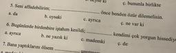 ki
ç. bununla birlikte
5. Seni affedebilirim;
b. oysaki
a. da
önce benden özür dilemelisin.
c. ayrıca
ç. ne var ki
6. Bugünlerde birdenbire iştahım kesildi;
a. ayrıca
b. ne yazık ki c. mademki
kendimi çok yorgun hissediya
7. Bana yaptıklarını ölsem
ç. de
a mad
unutman
