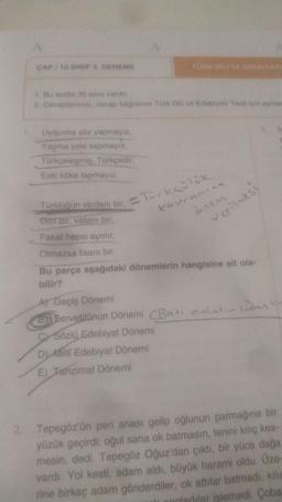 CAP 10. SINIF DENEME
Bet30 soru vitri
2. Covaplar, cove kadinin Türk Dili ve Edebiyatı Tost in sy
Uydurma soz yapmayiz
Yapma yola sapmayız
Torkcelosmis, Turkcedir
Eski köke tapmayız
Torki un vicdani bir ocks
kavramina
onen
verilmesi
Dinti, vatani bir
Fakat hepsi aynilir
Olmazsa lisani bir
Bu parça aşağıdaki dönemlerin hangisine ait ola-
bilir?
Al Geçiş Dönemi
3Servetitunun Dönemi Bati anlatir insan
c) Sozlu Edebiyat Dönemi
Dilli Edebiyat Dönemi
E) Tanzimat Dönemi
2. Tepegöz'ün peri anası gelip oğlunun parmağına bir
yüzük geçirdis oğul sana ok batmasın, tenini kılıç kes-
mesin, dedi. Tepegöz Oğuz'dan çıktı, bir yüce dağa
vardı. Yol kesti, adam aldı, büyük haramni oldu. Üze-
rine birkaç adam gönderdiler, ok attılar batmadı, kilic
onladilar islemedi. Çoba