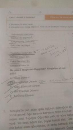 CAP 10. SINIF DENEME
Bet30 soru vitri
2. Covaplar, cove kadinin Türk Dili ve Edebiyatı Tost in sy
Uydurma soz yapmayiz
Yapma yola sapmayız
Torkcelosmis, Turkcedir
Eski köke tapmayız
Torki un vicdani bir ocks
kavramina
onen
verilmesi
Dinti, vatani bir
Fakat hepsi aynilir
Olmazsa lisani bir
Bu parça aşağıdaki dönemlerin hangisine ait ola-
bilir?
Al Geçiş Dönemi
3Servetitunun Dönemi Bati anlatir insan
c) Sozlu Edebiyat Dönemi
Dilli Edebiyat Dönemi
E) Tanzimat Dönemi
2. Tepegöz'ün peri anası gelip oğlunun parmağına bir
yüzük geçirdis oğul sana ok batmasın, tenini kılıç kes-
mesin, dedi. Tepegöz Oğuz'dan çıktı, bir yüce dağa
vardı. Yol kesti, adam aldı, büyük haramni oldu. Üze-
rine birkaç adam gönderdiler, ok attılar batmadı, kilic
onladilar islemedi. Çoba
