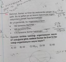 1
67
Bu enitsizlikler
göre iki, dogrumes
165
123
s17
SIZ
67
14. Mehmet, Somer ve Eren bir restoranda çalışan üç
şeftir. Bu üç şeften en az ikisinin katılımıyla organi-
zasyonlara yemek hazırlanmaktadır.
Bir yıl içerisinde, bu organizasyonların
182 tanesine Mehmet,
165 tanesine Eren,
170 tanesine Somer katılmıştır.
ng
=+2
Üçünün birlikte katıldığı organizasyon sayısı
67 olduğuna göre, sadece Somer ile Eren'in ka-
tidlığı organizasyon sayısı kaçtır?
E) 60
A) 33
B) 43 C) 53m D) 55
dret