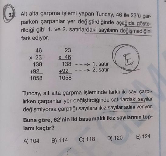 32
Alt alta çarpma işlemi yapan Tuncay, 46 ile 23'ü çar-
parken çarpanlar yer değiştirdiğinde aşağıda göste-
rildiği gibi 1. ve 2. satırlardaki sayıların değişmediğini
fark ediyor.
46
x 23
23
x 46
138
+92
1058
TE
138
+92
1058
1. satır
2. satır
Tuncay, alt