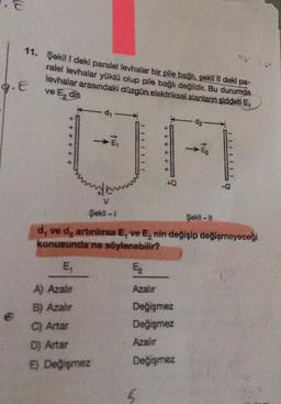 11. Şekil 1 deki paralel levhalar bir pile bağlı, şekil II deki pa-
ralel levhalar yüklü olup pile bağlı değildir. Bu durumda
levhalar arasındaki düzgün elektriksel alanların şiddeti E,
ve Edin
G.E
da-
E2
UA
-Q
V
Şekil - 1
Şekil -
d, ve d, artinlirsa E, ve E, nin değişip değişmeyeceği
konusunda ne söylenebilir?
E,
E
A) Azaler
Azalır
B) Azahir
C) Artar
Değişmez
Değişmez
Azalır
Dj Artar
) Değişmez
Değişmez
5