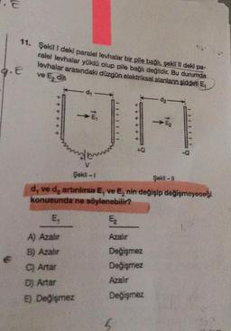 11. Şekil 1 deki paralel levhalar bir pile bağlı, şekil II deki pa-
ralel levhalar yüklü olup pile bağlı değildir. Bu durumda
levhalar arasındaki düzgün elektriksel alanların şiddeti E,
ve Edin
G.E
da-
E2
UA
-Q
V
Şekil - 1
Şekil -
d, ve d, artinlirsa E, ve E, nin değişip değişmeyeceği
konusunda ne söylenebilir?
E,
E
A) Azaler
Azalır
B) Azahir
C) Artar
Değişmez
Değişmez
Azalır
Dj Artar
) Değişmez
Değişmez
5
