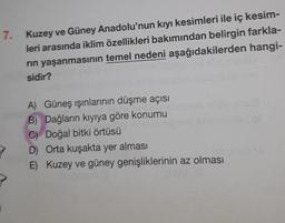 7. Kuzey ve Güney Anadolu'nun kıyı kesimleri ile iç kesim-
leri arasında iklim özellikleri bakımından belirgin farkla-
rin yaşanmasının temel nedeni aşağıdakilerden hangi-
sidir?
A) Güneş ışınlarının düşme açısı
B) Dağların kıyıya göre konumu
C) Doğal bitki örtüsü
D) Orta kuşakta yer alması
E) Kuzey ve güney genişliklerinin az olması