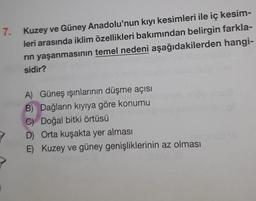 7. Kuzey ve Güney Anadolu'nun kıyı kesimleri ile iç kesim-
leri arasında iklim özellikleri bakımından belirgin farkla-
rin yaşanmasının temel nedeni aşağıdakilerden hangi-
sidir?
A) Güneş ışınlarının düşme açısı
B) Dağların kıyıya göre konumu
C) Doğal bitki örtüsü
D) Orta kuşakta yer alması
E) Kuzey ve güney genişliklerinin az olması
