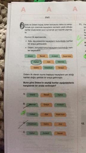 A
A
A
TYT
Ada ve Didem kayaç türleri konusunu daha iyi pekiş-
tirmek için üzerinde kayaçların isimlerin yazılı olduğu
kartlar oluşturarak oyun oynamak için hazırlık yapmış-
tır.
11. Fe
ist
gi
liş
lat
CE
B
Oyunun ilk aşamasında,
• Ada, dış püskürük kayaçlar