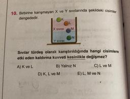 10. Birbirine karışmayan X ve Y sivilarında şekildeki cisimler
dengededir.
X SIVISI
M
Y SIVISI
Sivilar türdeş olarak karıştırıldığında hangi cisimlere
etki eden kaldırma kuvveti kesinlikle değişmez?
A) K ve L
B) Yalnız N
C) L ve M
D) K, L ve M
E) L, M ve N