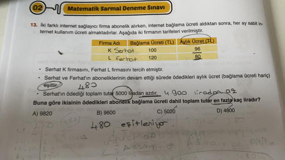 02
Matematik Sarmal Deneme Sınavı
13. Iki farklı internet sağlayıcı firma abonelik alırken, internet bağlama ücreti aldıktan sonra, her ay sabit in-
ternet kullanım ücreti almaktadırlar. Aşağıda iki firmanın tarifeleri verilmiştir.
Bağlama Ücreti (TL) Aylı