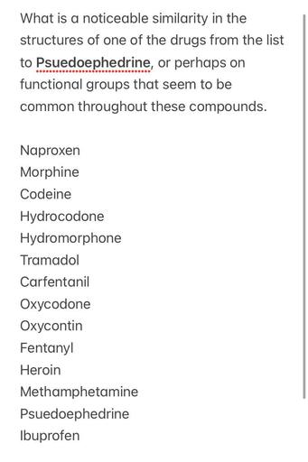 What is a noticeable similarity in the
structures of one of the drugs from the list
to Psuedoephedrine, or perhaps on
functional groups that seem to be
common throughout these compounds.
Naproxen
Morphine
Codeine
Hydrocodone
Hydromorphone
Tramadol
Carfentanil
Oxycodone
Oxycontin
Fentanyl
Heroin
Methamphetamine
Psuedoephedrine
Ibuprofen