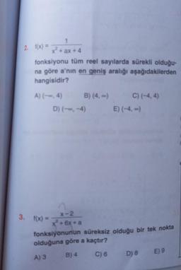 2. f(x) =
x²+ ax + 4
fonksiyonu tüm reel sayılarda sürekli olduğu-
na göre a'nın en geniş aralığı aşağıdakilerden
hangisidir?
A) (--, 4)
C) (-4,4)
D) (--, -4)
E) (-4,-)
3. f(x) =
x-2
x + 6x + a
fonksiyonunun süreksiz olduğu bir tek nokta
olduğuna göre a kaçtır?
A) 3
B) 4
C) 6
E) 9
D) 8
