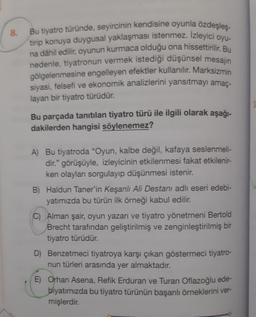 8.
Bu tiyatro türünde, seyircinin kendisine oyunla özdeşleş-
tirip konuya duygusal yaklaşması istenmez. İzleyici oyu-
na dâhil edilir
, oyunun kurmaca olduğu ona hissettirilir. Bu
nedenle, tiyatronun vermek istediği düşünsel mesajin
gölgelenmesine engelleyen efektler kullanılır. Marksizmin
siyasi
, felsefi ve ekonomik analizlerini yansıtmayı amaç-
layan bir tiyatro türüdür.
Bu parçada tanıtılan tiyatro türü ile ilgili olarak aşağı-
dakilerden hangisi söylenemez?
A) Bu tiyatroda "Oyun, kalbe değil, kafaya seslenmeli-
dir." görüşüyle, izleyicinin etkilenmesi fakat etkilenir-
ken olaylan sorgulayıp düşünmesi istenir.
B) Haldun Taner'in Keşanlı Ali Destanı adlı eseri edebi-
yatımızda bu türün ilk örneği kabul edilir.
C) Alman şair, oyun yazarı ve tiyatro yönetmeni Bertold
Brecht tarafından geliştirilmiş ve zenginleştirilmiş bir
tiyatro türüdür.
D) Benzetmeci tiyatroya karşı çıkan göstermeci tiyatro-
nun türleri arasında yer almaktadır.
E) Orhan Asena, Refik Erduran ve Turan Oflazoğlu ede-
biyatımızda bu tiyatro türünün başarılı örneklerini ver-
mişlerdir.
