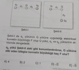 q1
d1
d₂
2
a di
Q
d₂
92
Şekil-
Şekil-11
Şekil-I de q, yükünün Q yüküne uyguladığı elektriksel
kuvvetin büyüklüğü F olup Q yükü, q ve q2 yüklerinin et-
kisinde dengededir.
q, yükü Şekil-Il deki gibi konumlandırılırsa, Q yüküne
etki eden bileşke kuvvetin büyüklüğü kaç F olur?
A) 4
B) 2
C) 1
C
D) V2
E) 5
www.birevekam