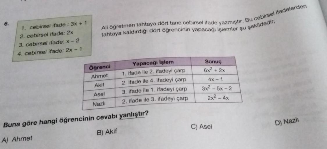 6.
1. cebirsel ifade : 3x + 1
2. cebirsel ifade: 2x
3. cebirsel ifade: x-2
4. cebirsel ifade: 2x - 1
Ali öğretmen tahtaya dört tane cebirsel ifade yazmıştır. Bu cebirsel ifadelerden
tahtaya kaldırdığı dört öğrencinin yapacağı işlemler şu şekildedir;
Öğrenc