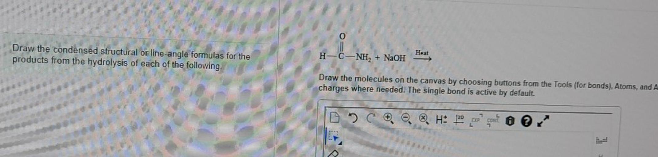 Draw the condensed structural or line-angle formulas for the
products from the hydrolysis of each of the following.
Heat
H-C-NH + NaOH
Draw the molecules on the canvas by choosing buttons from the Tools (for bonds). Atoms, and A
charges where needed. The single bond is active by default
H: 20 por