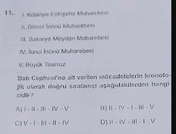 11.
1. Kütahya-Eskişehir Muharebesi
11. Birinci inönü Muharebesi
III. Sakarya Meydan Muharebesi
V. Ikinci Inönü Muharebesi
V. Büyük Taarruz
Batı Cephesi'ne alt verilen mücadolcicrin kronolo
jik olarak doğru sıralanışı aşağıdakilerden hangi-
sidir?
A) | - | - ||| - IV-V
B)11-IV-1 - III-V
C) V- 1 - 1 1 - 1 - IV
D)!|-- 11-1-V
) V --V