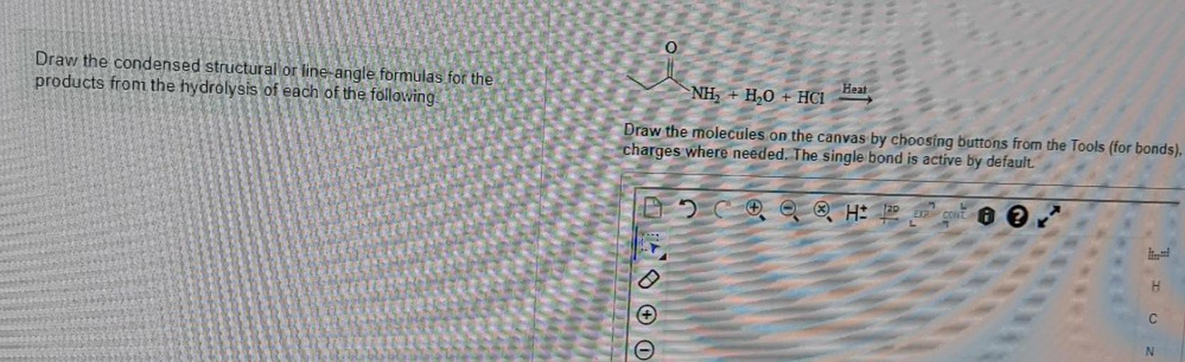 Draw the condensed structural or line-angle formulas for the
products from the hydrolysis of each of the following
Heat
NH, + H2O + HCI
Draw the molecules on the canvas by choosing buttons from the Tools (for bonds),
charges where needed. The single bond is active by default
C. 20
H: 122
GONE O O
IL
H
C
N