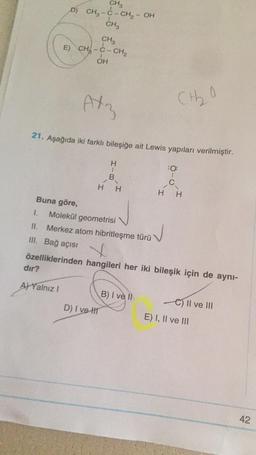 CH3
D) CH2-C-CH2 – OH
CH
CH
E) CH-C-CHE
OH
Atz
(tho
21. Aşağıda iki farklı bileşiğe ait Lewis yapıları verilmiştir.
H
:0
1
C
H.
H
H
H
Buna göre,
1. Molekül geometrisi
II. Merkez atom hibritleşme türü
III. Bağ açısı
özelliklerinden hangileri her iki bileşik için de aynı-
dir?
A) Yalnız!
B) I ve II
D) I ve II
e) Il ve III
E) I, II ve III
42
