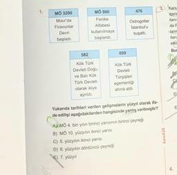 1.
MÖ 3200
MÖ 900
476
Mısır'da
Firavunlar
Devri
başladı.
Fenike
Alfabesi
kullanılmaya
başlandı.
Ostrogotlar
İstanbul'u
kuşattı.
3. Kan
içeric
ilanı
da F
ann
ilanı
etki
But
582
699
B
Kök Türk
Devleti Doğu
ve Batı Kök
Türk Devleti
olarak ikiye
ayrıldı.
Kök Türk
Devleti
Türgişleri
egemenliği
altına aldı.
D
E
Yukanda tarihleri verilen gelişmelerin yüzyıl olarak ifa-
de edilişi aşağıdakilerden hangisinde yanlış verilmiştir?
A) MÖ 4. bin yılın birinci yarısının birinci çeyreği
B) MỔ 10. yüzyılın ikinci yarısı
C) 5. yüzyılın ikinci yarısı
D) 6. yüzyılın dördüncü çeyreği
karekök
E) 7. yüzyıl
4.

