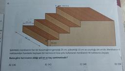 4.
K
Karınca
2
-F
25 cm
M
6
64 cm
ir
7
M
15 cm
Şekildeki merdivenin her bir basamağının genişliği 25 cm, yüksekliği 15 cm ve uzunluğu 64 cm'dir. Merdivenin K
noktasından harekete başlayan bir karınca en kısa yolu kullanarak merdivenin M noktasına ulaşıyor.
Buna göre karıncanın aldığı yol en az kaç santimetredir?
A) 136
B) 142
C) 148
D) 154
