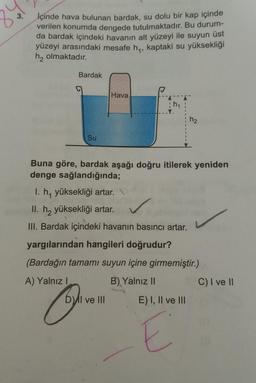 3.
İçinde hava bulunan bardak, su dolu bir kap içinde
verilen konumda dengede tutulmaktadır. Bu durum-
da bardak içindeki havanın alt yüzeyi ile suyun üst
yüzeyi arasındaki mesafe hq, kaptaki su yüksekliği
h2 olmaktadır.
Bardak
Hava
h1
hz
Su
Buna göre, bardak aşağı doğru itilerek yeniden
denge sağlandığında;
I. h, yüksekliği artar.
II. h2 yüksekliği artar.
III. Bardak içindeki havanın basıncı artar.
yargılarından hangileri doğrudur?
(Bardağın tamamı suyun içine girmemiştir.)
A) Yalnız!
B) Yalnız II
C) I ve 11
DAI ve III E) I, II ve III
E