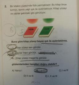 2
.
Bir kitabin yüzeyinde fizik yazmaktadır. Bu kitap önce
kırmızı, sonra yeşil ışık ile aydınlatılıyor. Kitap yüzeyi
ve yazılar şekildeki gibi görülüyor.
S
B
Fizik
FIZIK
Buna göre kitap yüzeyi beyaz ışık ile aydınlatılırsa,
Kitap yüzeyi sarı görülür.
kazılar mavi görülür.
All Kitap yüzeyi magenta görülür.
gözlemlerinden hangileri doğru olabilir?
A) Yalnız 1
B) I ve II
C) I ve III
D) II ve III
E) I, II ve III
M+K