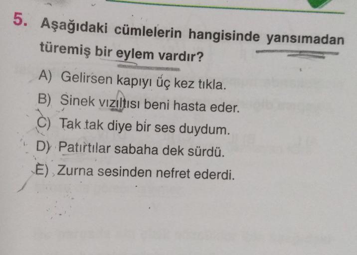 5. Aşağıdaki cümlelerin hangisinde yansımadan
türemiş bir eylem vardır?
A) Gelirsen kapıyı üç kez tikla.
B) Sinek viziltısı beni hasta eder.
C) Tak tak diye bir ses duydum.
D) Patırtılar sabaha dek sürdü.
E) Zurna sesinden nefret ederdi.
